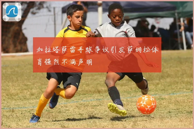 加拉塔萨雷手球争议引发萨姆松体育强烈不满声明
