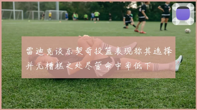 雷迪克谈东契奇投篮表现称其选择并无糟糕之处尽管命中率低下