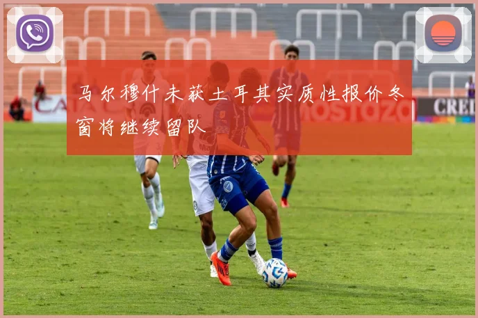 马尔穆什未获土耳其实质性报价冬窗将继续留队