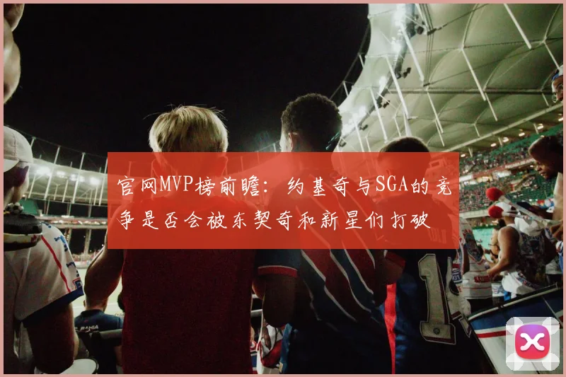 官网MVP榜前瞻：约基奇与SGA的竞争是否会被东契奇和新星们打破