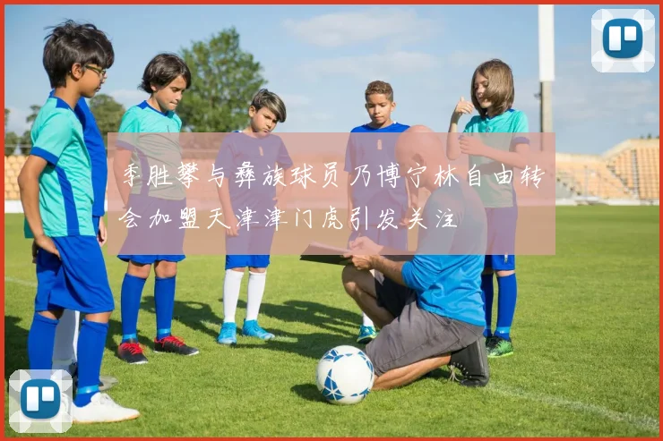 季胜攀与彝族球员乃博宁林自由转会加盟天津津门虎引发关注