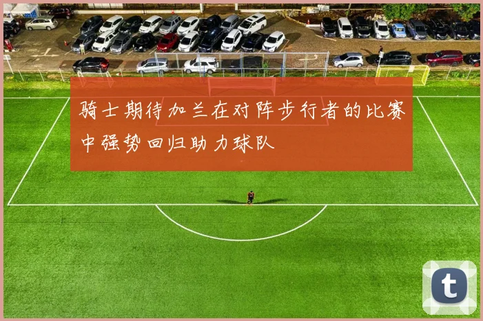 骑士期待加兰在对阵步行者的比赛中强势回归助力球队