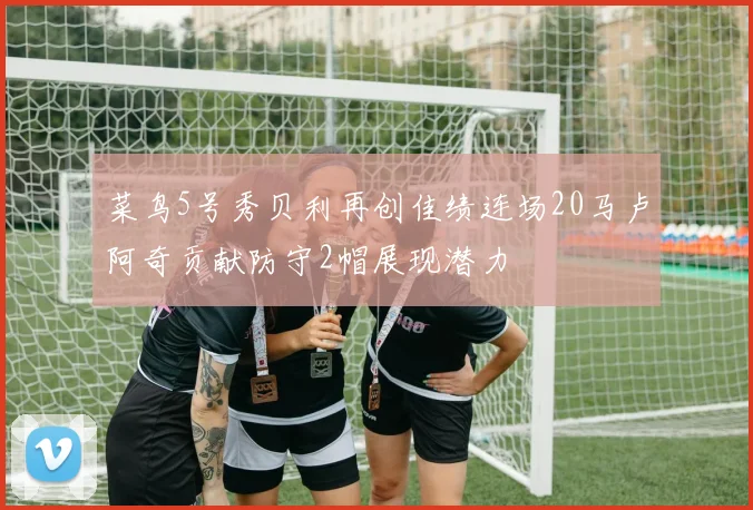 菜鸟5号秀贝利再创佳绩连场20马卢阿奇贡献防守2帽展现潜力