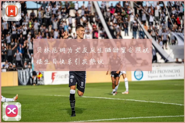 贝林厄姆为女友庆生晒甜蜜合照祝福生日快乐引发热议