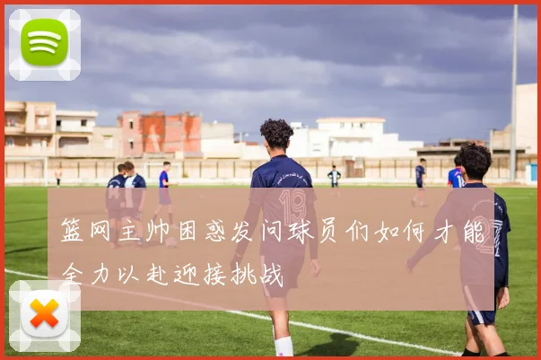 篮网主帅困惑发问球员们如何才能全力以赴迎接挑战