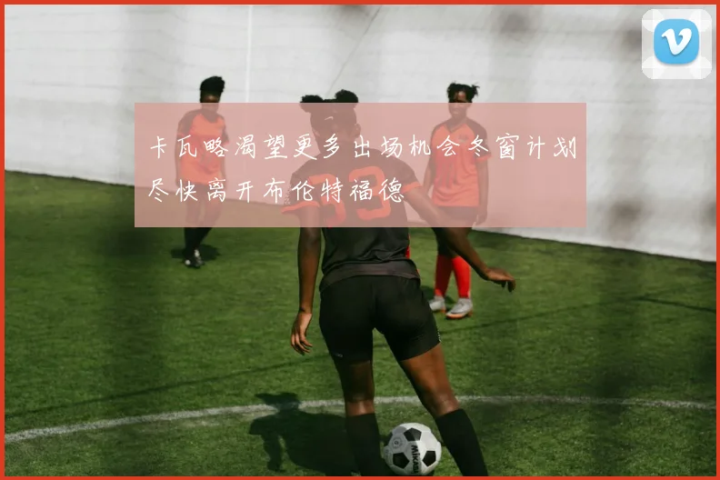 卡瓦略渴望更多出场机会冬窗计划尽快离开布伦特福德