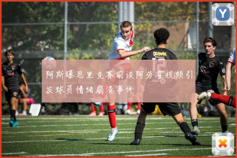 阿斯曝恩里克赛前谈阿劳霍视频引发球员情绪崩溃事件