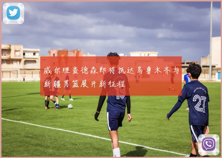威尔理查德森即将抵达乌鲁木齐与新疆男篮展开新征程