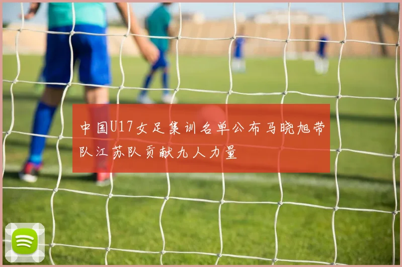 中国U17女足集训名单公布马晓旭带队江苏队贡献九人力量