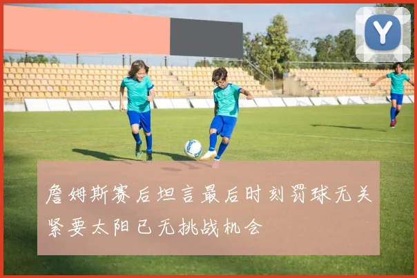 詹姆斯赛后坦言最后时刻罚球无关紧要太阳已无挑战机会