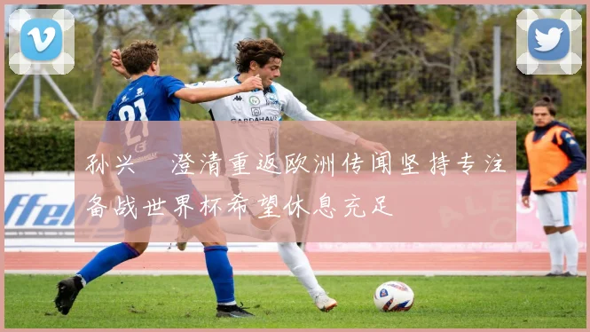 孙兴慜澄清重返欧洲传闻坚持专注备战世界杯希望休息充足