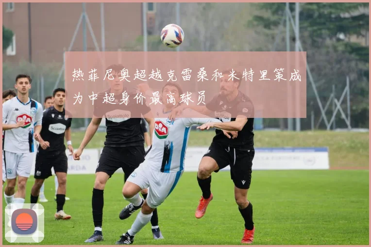 热菲尼奥超越克雷桑和米特里策成为中超身价最高球员