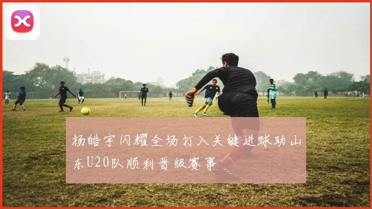 杨皓宇闪耀全场打入关键进球助山东U20队顺利晋级赛事
