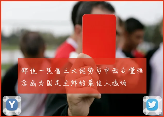邵佳一凭借三大优势与中西合璧理念成为国足主帅的最佳人选吗