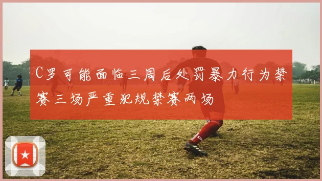 C罗可能面临三周后处罚暴力行为禁赛三场严重犯规禁赛两场