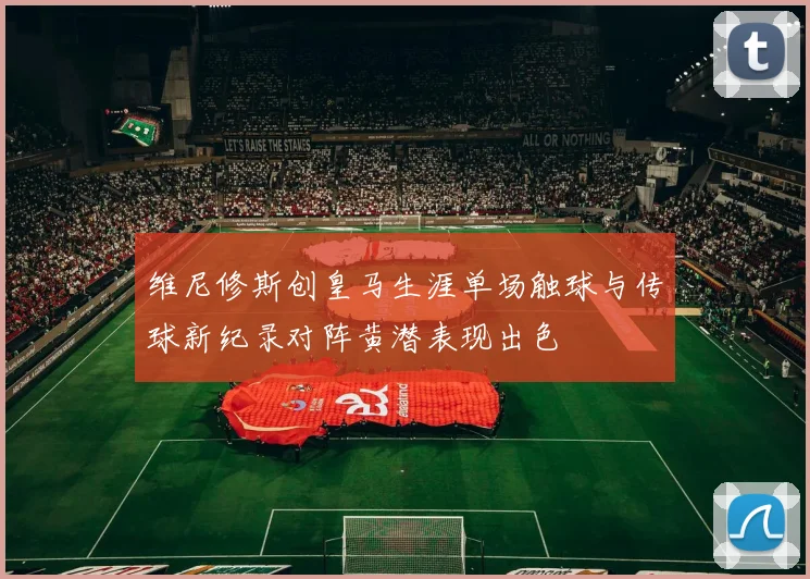 维尼修斯创皇马生涯单场触球与传球新纪录对阵黄潜表现出色