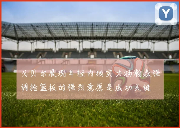 戈贝尔展现年轻内线实力杨瀚森强调抢篮板的强烈意愿是成功关键