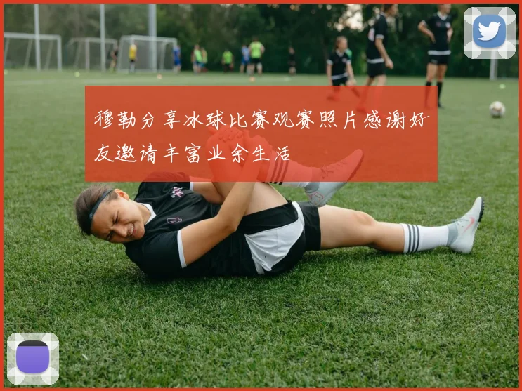 穆勒分享冰球比赛观赛照片感谢好友邀请丰富业余生活