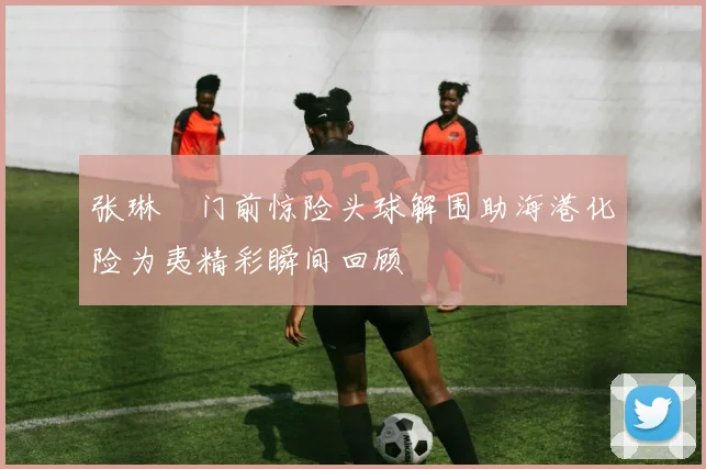 张琳芃门前惊险头球解围助海港化险为夷精彩瞬间回顾