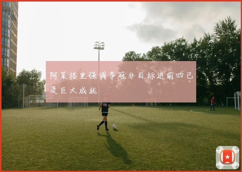 阿莱格里强调争冠非目标进前四已是巨大成就