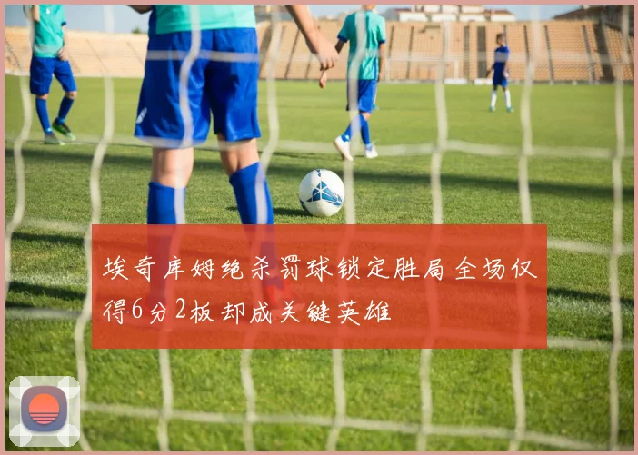 埃奇库姆绝杀罚球锁定胜局全场仅得6分2板却成关键英雄
