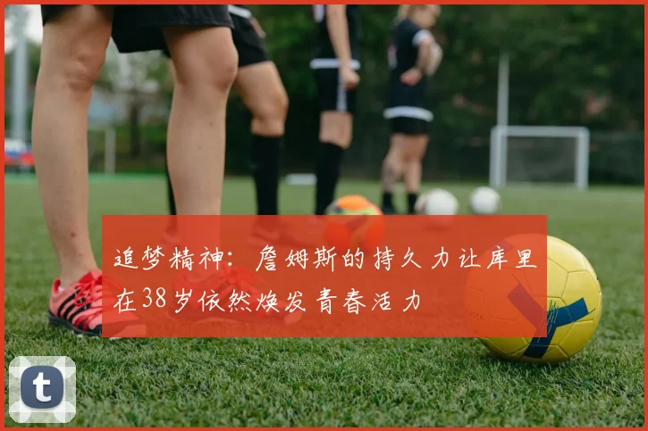追梦精神：詹姆斯的持久力让库里在38岁依然焕发青春活力