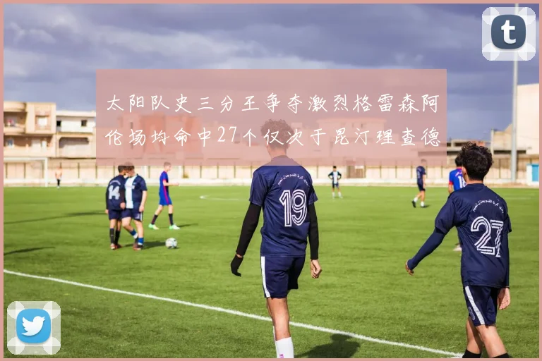 太阳队史三分王争夺激烈格雷森阿伦场均命中27个仅次于昆汀理查德森
