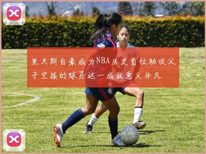 里夫斯自豪成为NBA历史首位助攻父子空接的球员这一成就意义非凡