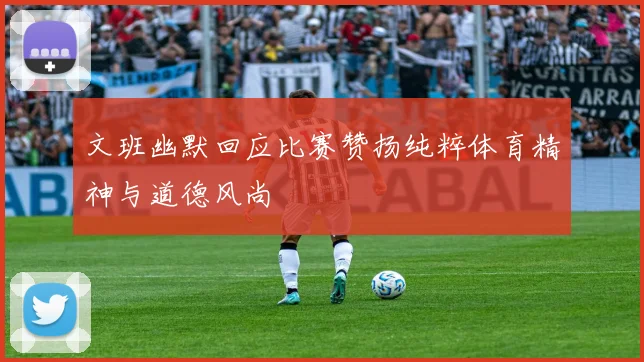 文班幽默回应比赛赞扬纯粹体育精神与道德风尚